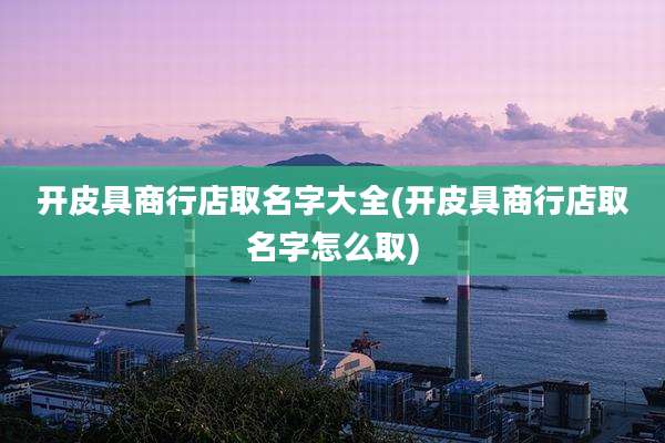 开皮具商行店取名字大全(开皮具商行店取名字怎么取)