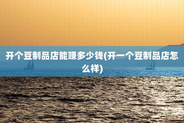 开个豆制品店能赚多少钱(开一个豆制品店怎么样)
