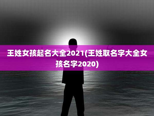 王姓女孩起名大全2021(王姓取名字大全女孩名字2020)