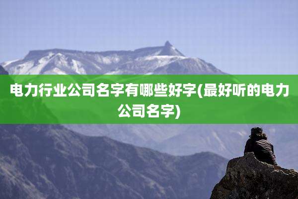 电力行业公司名字有哪些好字(最好听的电力公司名字)