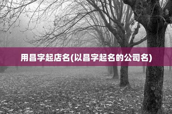 用昌字起店名(以昌字起名的公司名)