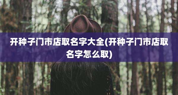 开种子门市店取名字大全(开种子门市店取名字怎么取)