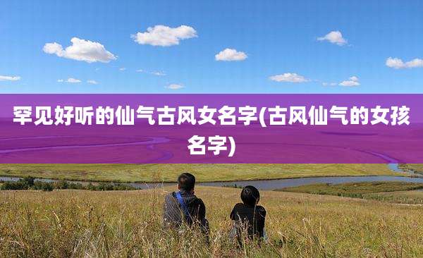 罕见好听的仙气古风女名字(古风仙气的女孩名字)