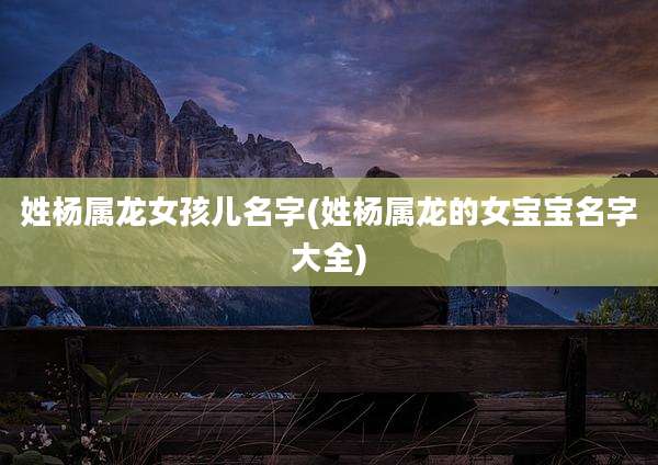 姓杨属龙女孩儿名字(姓杨属龙的女宝宝名字大全)