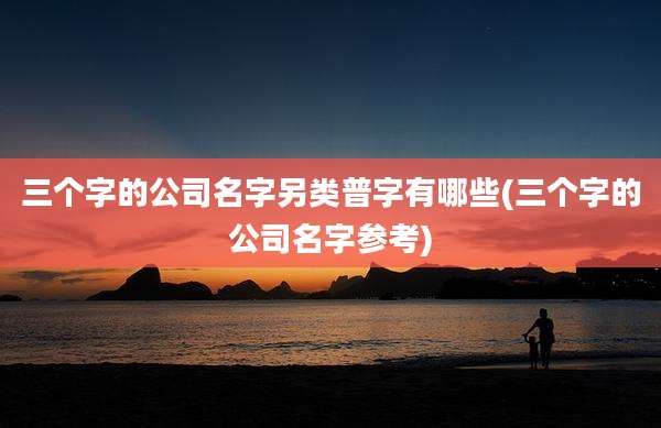三个字的公司名字另类普字有哪些(三个字的公司名字参考)