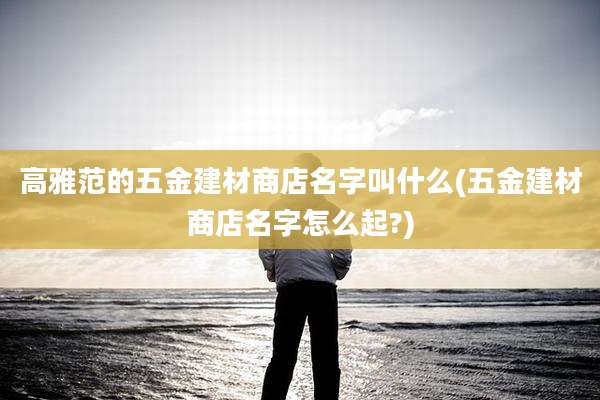 高雅范的五金建材商店名字叫什么(五金建材商店名字怎么起?)