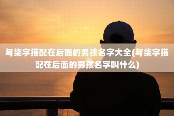 与柒字搭配在后面的男孩名字大全(与柒字搭配在后面的男孩名字叫什么)