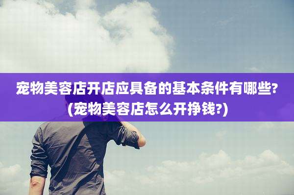 宠物美容店开店应具备的基本条件有哪些?(宠物美容店怎么开挣钱?)