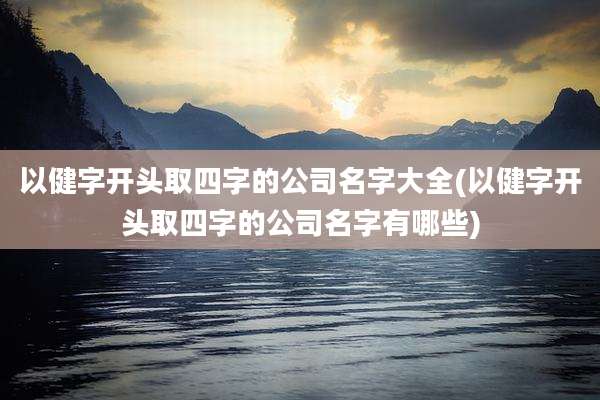 以健字开头取四字的公司名字大全(以健字开头取四字的公司名字有哪些)