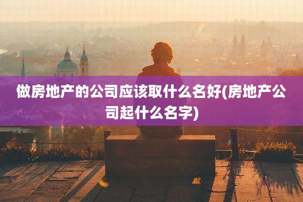 做房地产的公司应该取什么名好(房地产公司起什么名字)