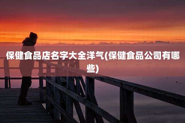 保健食品店名字大全洋气(保健食品公司有哪些)