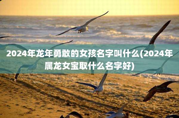 2024年龙年勇敢的女孩名字叫什么(2024年属龙女宝取什么名字好)