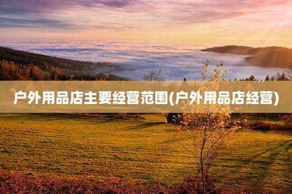 户外用品店主要经营范围(户外用品店经营)