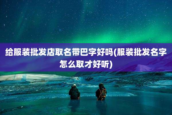 给服装批发店取名带巴字好吗(服装批发名字怎么取才好听)