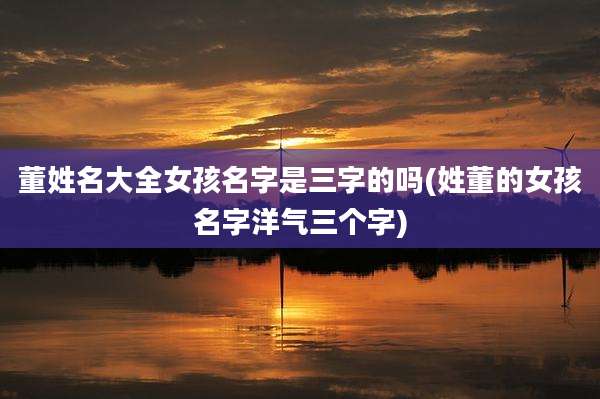 董姓名大全女孩名字是三字的吗(姓董的女孩名字洋气三个字)
