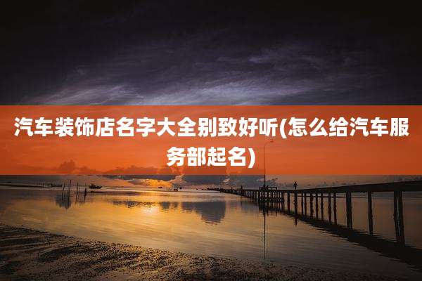汽车装饰店名字大全别致好听(怎么给汽车服务部起名)