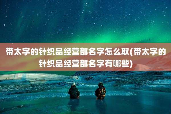 带太字的针织品经营部名字怎么取(带太字的针织品经营部名字有哪些)