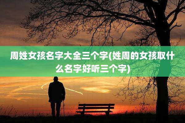 周姓女孩名字大全三个字(姓周的女孩取什么名字好听三个字)