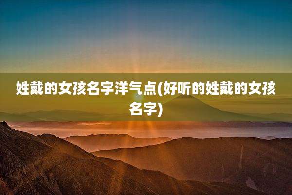 姓戴的女孩名字洋气点(好听的姓戴的女孩名字)