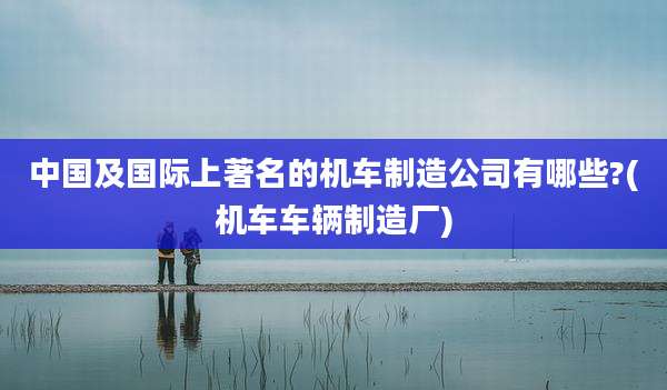 中国及国际上著名的机车制造公司有哪些?(机车车辆制造厂)