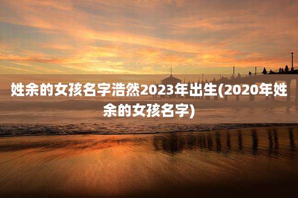 姓余的女孩名字浩然2023年出生(2020年姓余的女孩名字)