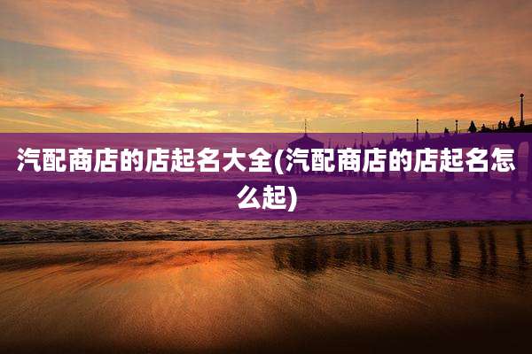汽配商店的店起名大全(汽配商店的店起名怎么起)