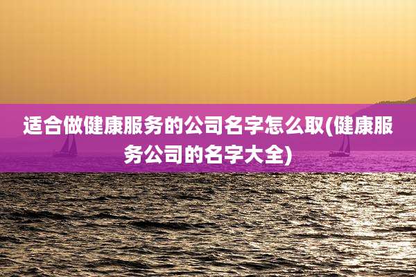 适合做健康服务的公司名字怎么取(健康服务公司的名字大全)