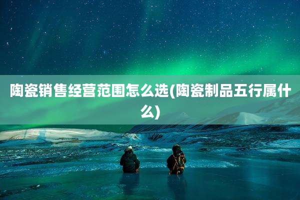 陶瓷销售经营范围怎么选(陶瓷制品五行属什么)