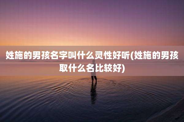 姓施的男孩名字叫什么灵性好听(姓施的男孩取什么名比较好)