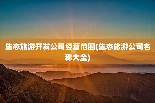 生态旅游开发公司经营范围(生态旅游公司名称大全)