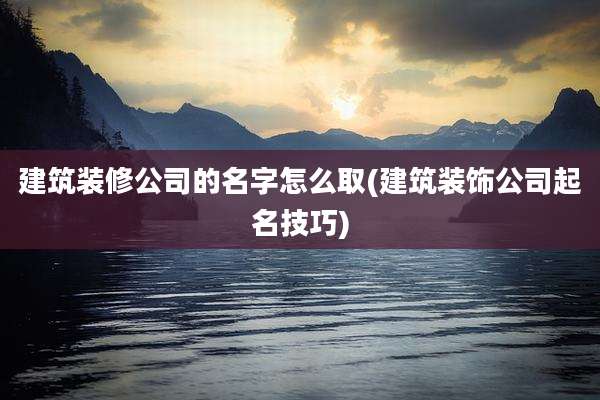 建筑装修公司的名字怎么取(建筑装饰公司起名技巧)
