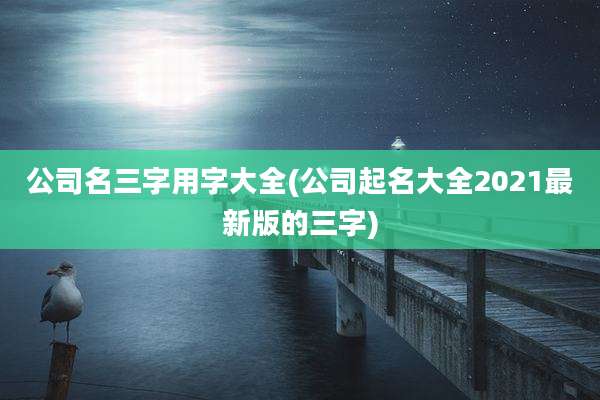 公司名三字用字大全(公司起名大全2021最新版的三字)