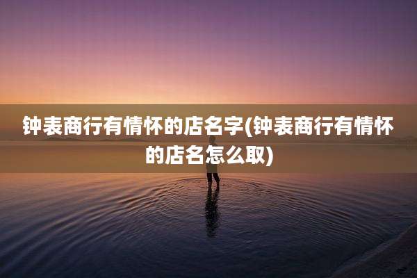 钟表商行有情怀的店名字(钟表商行有情怀的店名怎么取)
