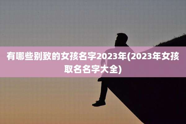 有哪些别致的女孩名字2023年(2023年女孩取名名字大全)