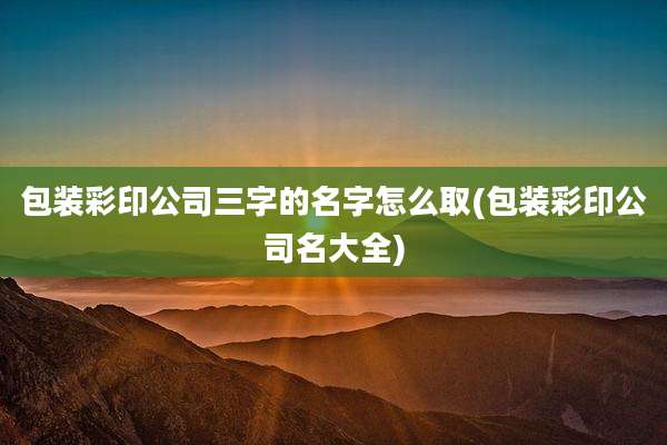 包装彩印公司三字的名字怎么取(包装彩印公司名大全)