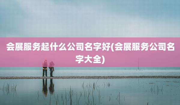 会展服务起什么公司名字好(会展服务公司名字大全)