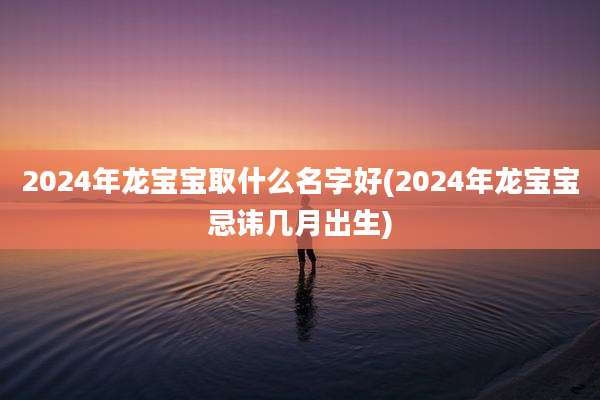 2024年龙宝宝取什么名字好(2024年龙宝宝忌讳几月出生)