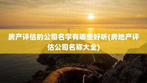 房产评估的公司名字有哪些好听(房地产评估公司名称大全)