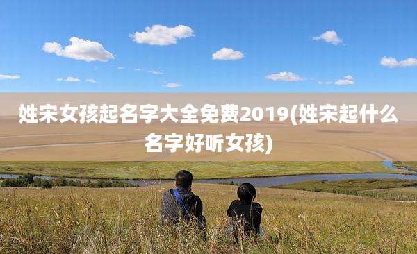 姓宋女孩起名字大全免费2019(姓宋起什么名字好听女孩)