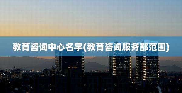 教育咨询中心名字(教育咨询服务部范围)