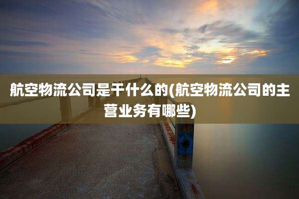 航空物流公司是干什么的(航空物流公司的主营业务有哪些)