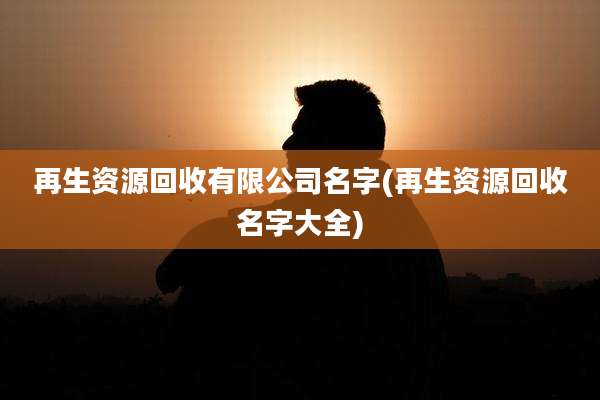 再生资源回收有限公司名字(再生资源回收名字大全)