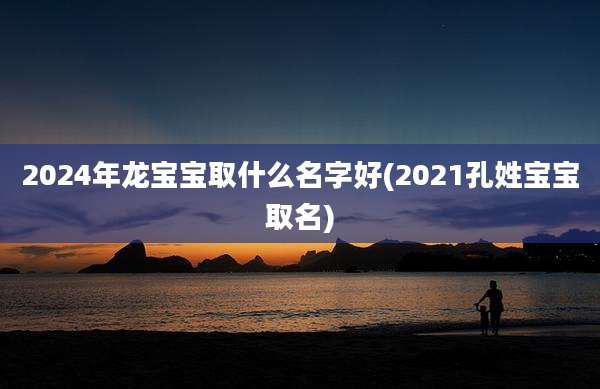 2024年龙宝宝取什么名字好(2021孔姓宝宝取名)