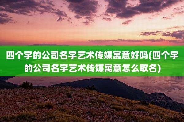 四个字的公司名字艺术传媒寓意好吗(四个字的公司名字艺术传媒寓意怎么取名)