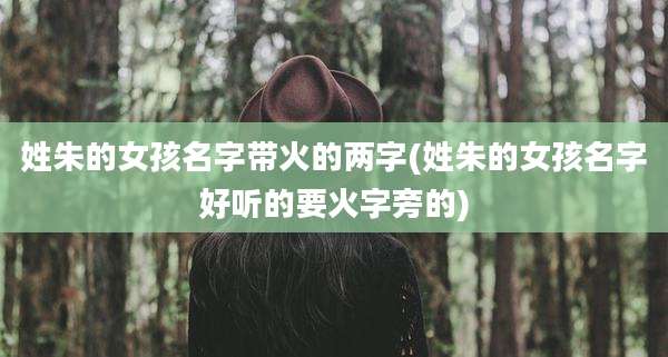 姓朱的女孩名字带火的两字(姓朱的女孩名字好听的要火字旁的)