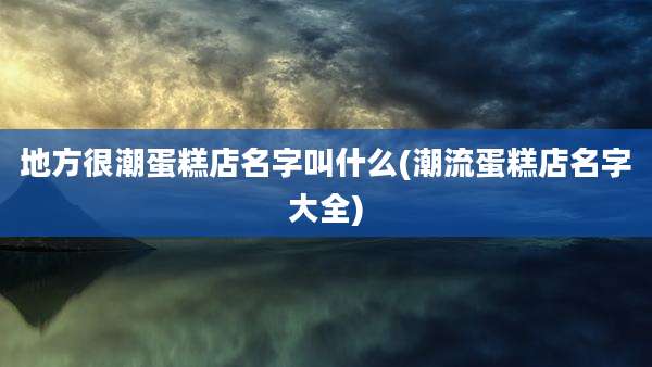 地方很潮蛋糕店名字叫什么(潮流蛋糕店名字大全)