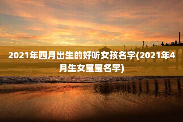 2021年四月出生的好听女孩名字(2021年4月生女宝宝名字)