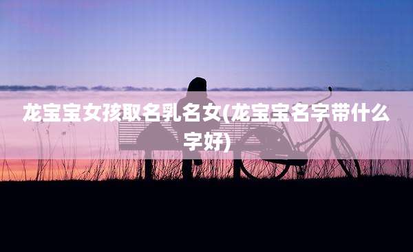 龙宝宝女孩取名乳名女(龙宝宝名字带什么字好)