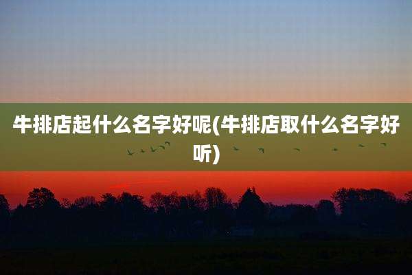 牛排店起什么名字好呢(牛排店取什么名字好听)