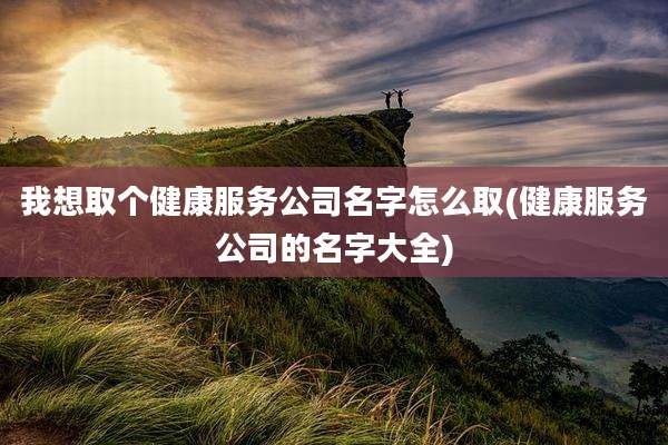 我想取个健康服务公司名字怎么取(健康服务公司的名字大全)